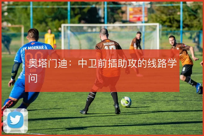 奥塔门迪：中卫前插助攻的线路学问