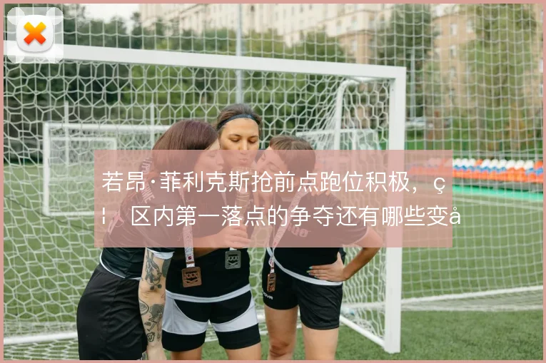 若昂·菲利克斯抢前点跑位积极,禁区内第一落点的争夺还有哪些变化