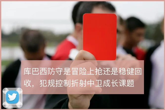 库巴西防守是冒险上抢还是稳健回收，犯规控制折射中卫成长课题