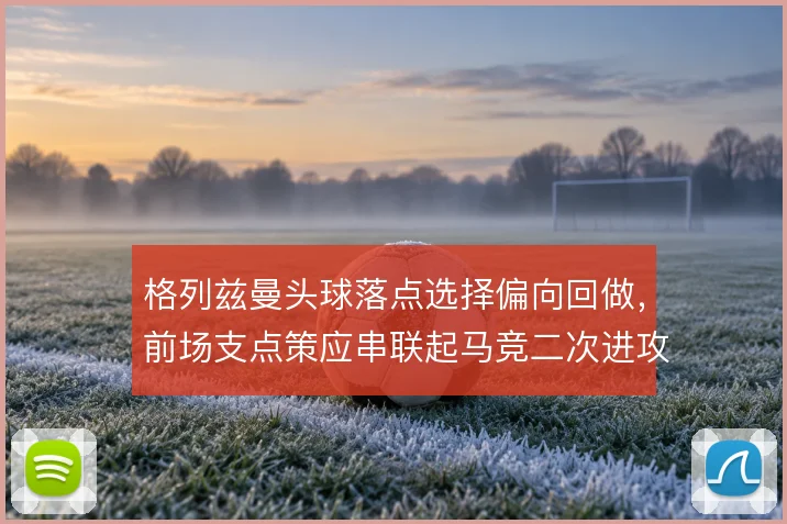 格列兹曼头球落点选择偏向回做，前场支点策应串联起马竞二次进攻