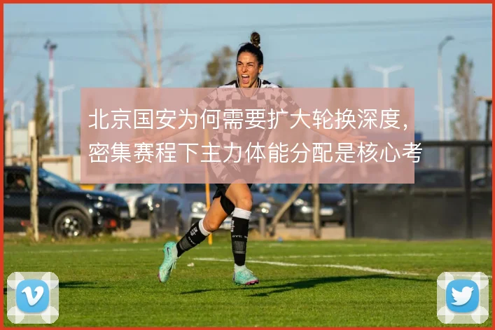 北京国安为何需要扩大轮换深度，密集赛程下主力体能分配是核心考量