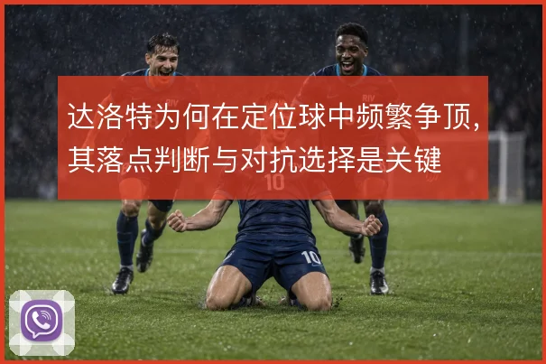 达洛特为何在定位球中频繁争顶，其落点判断与对抗选择是关键