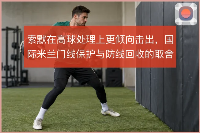 索默在高球处理上更倾向击出，国际米兰门线保护与防线回收的取舍
