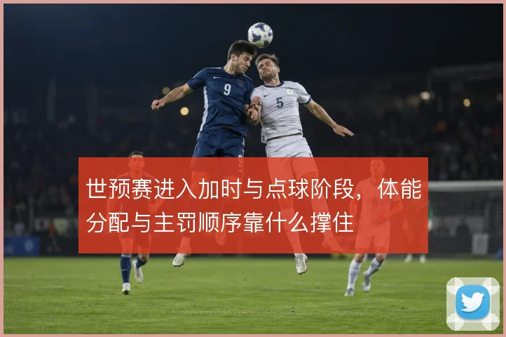 世预赛进入加时与点球阶段，体能分配与主罚顺序靠什么撑住