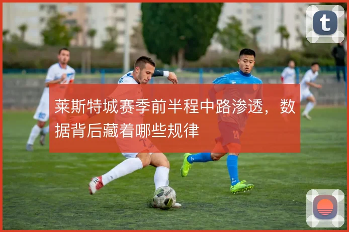 莱斯特城赛季前半程中路渗透，数据背后藏着哪些规律