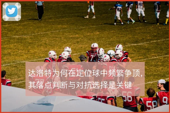 达洛特为何在定位球中频繁争顶，其落点判断与对抗选择是关键