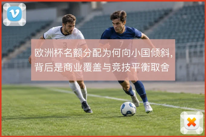 欧洲杯名额分配为何向小国倾斜,背后是商业覆盖与竞技平衡取舍
