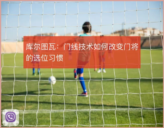 库尔图瓦：门线技术如何改变门将的选位习惯