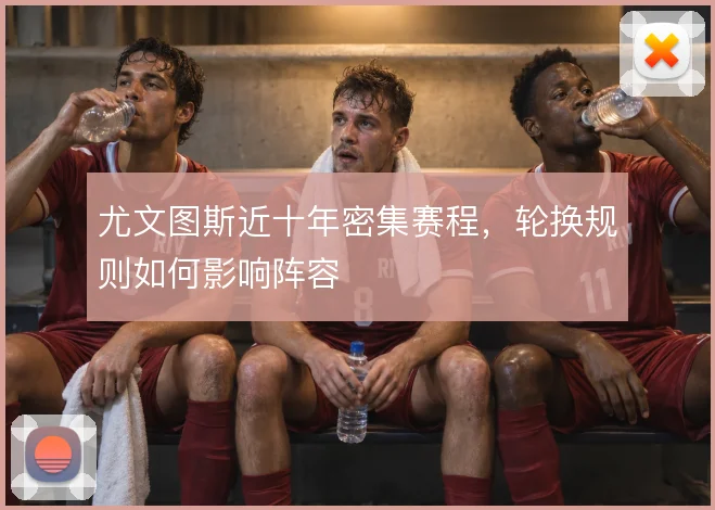 尤文图斯近十年密集赛程，轮换规则如何影响阵容