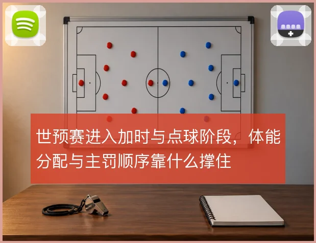 世预赛进入加时与点球阶段，体能分配与主罚顺序靠什么撑住